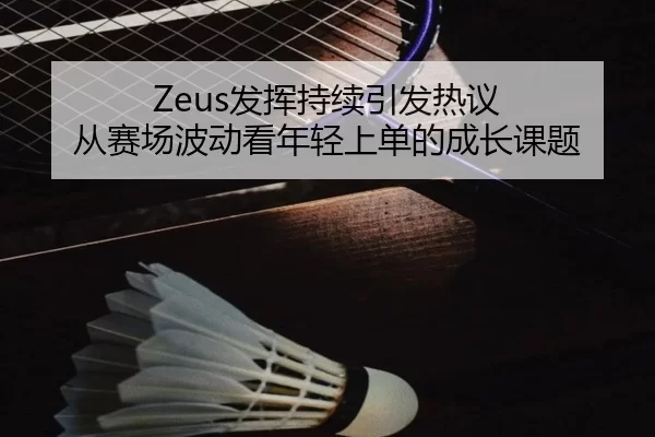 Zeus发挥持续引发热议 从赛场波动看年轻上单的成长课题